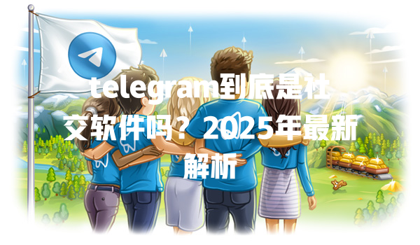 telegram到底是社交软件吗?2025年最新解析 一